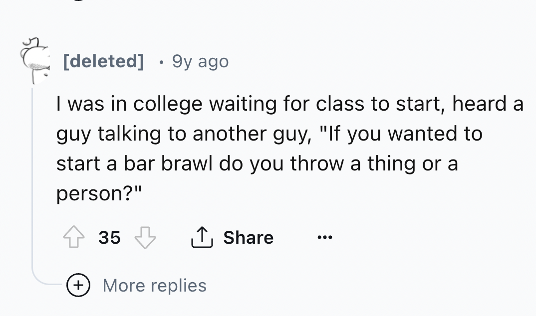number - deleted 9y ago I was in college waiting for class to start, heard a guy talking to another guy, "If you wanted to start a bar brawl do you throw a thing or a person?" 35 More replies